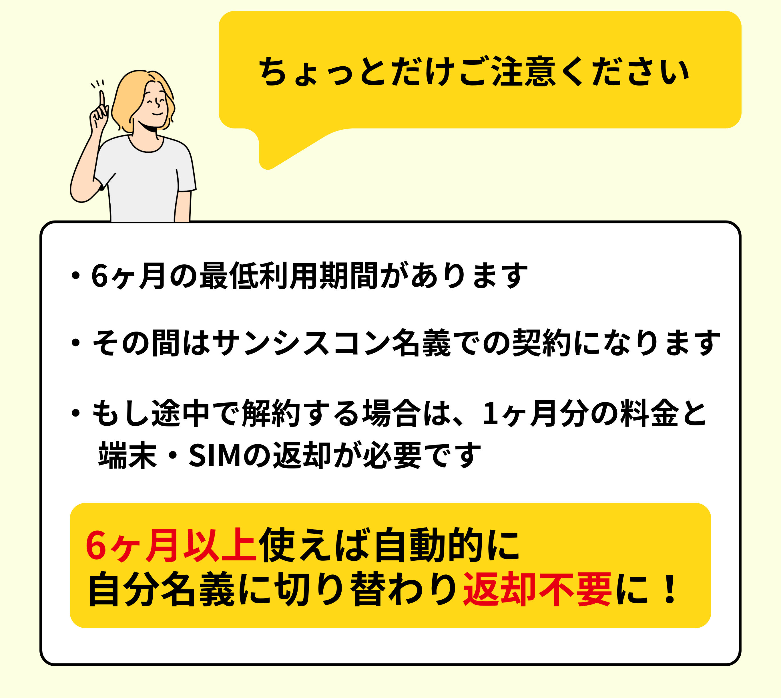 ご注意ください。6ヶ月の最低利用期間あり／期間中はサンシスコン名義契約／途中解約は1ヶ月分料金と返却必要。6ヶ月以上で名義変更・返却不要に。