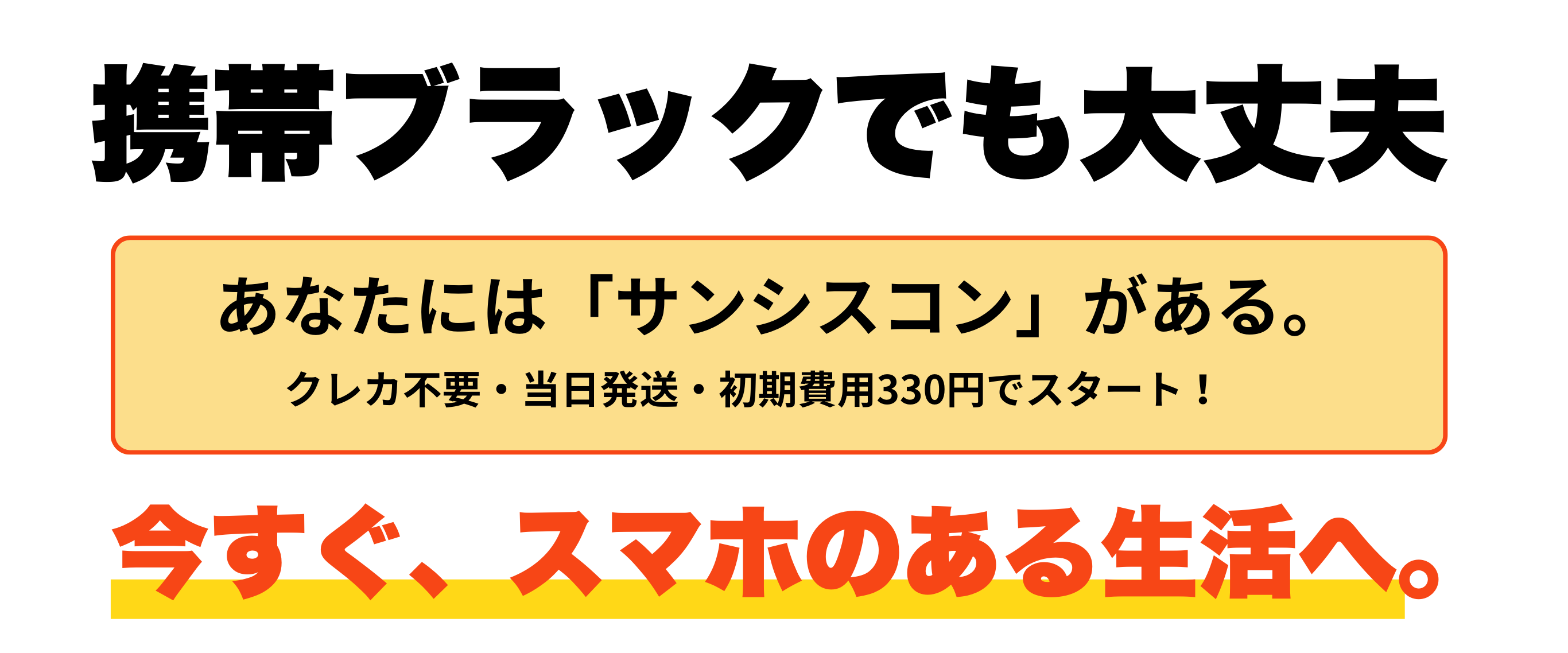「携帯ブラックでも大丈夫」というコピーと共に、「サンシスコン」の安心感を伝える締めくくりのメッセージ。「今すぐスマホのある生活へ」と行動喚起を促すデザイン。

